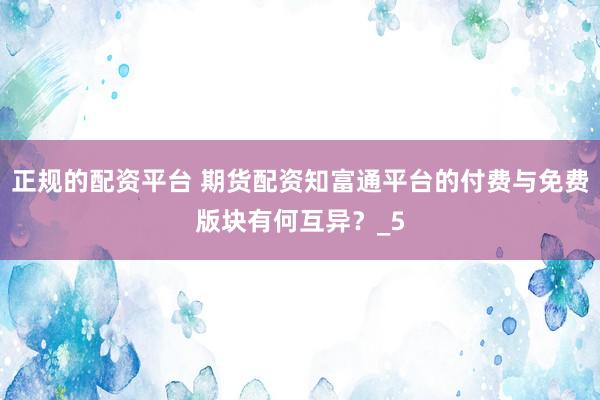 正规的配资平台 期货配资知富通平台的付费与免费版块有何互异？_5