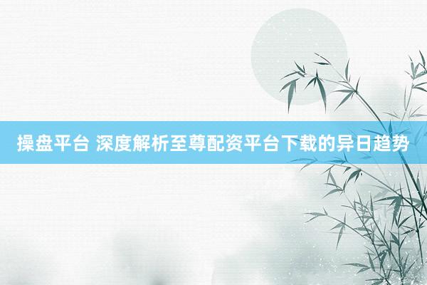 操盘平台 深度解析至尊配资平台下载的异日趋势