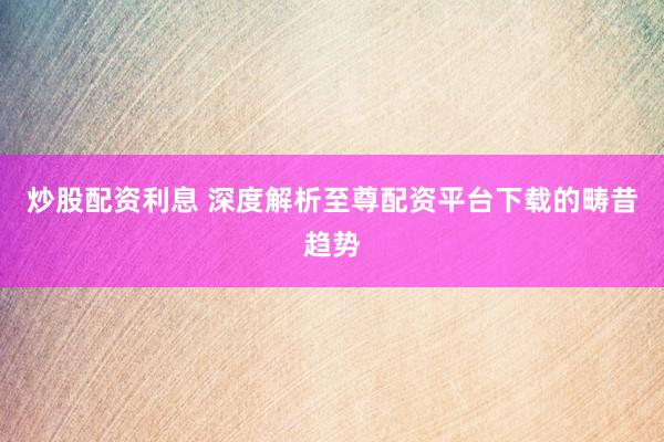 炒股配资利息 深度解析至尊配资平台下载的畴昔趋势