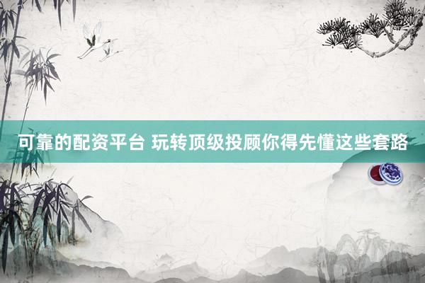 可靠的配资平台 玩转顶级投顾你得先懂这些套路