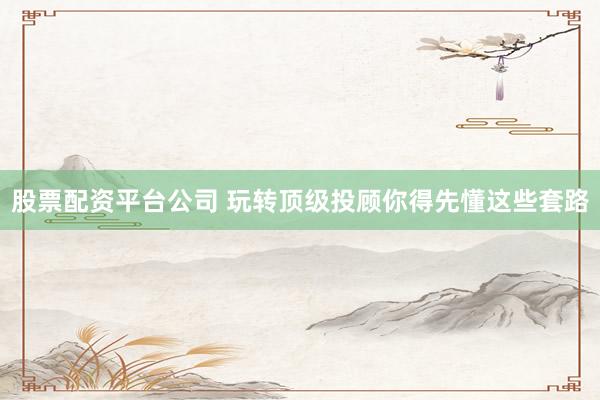 股票配资平台公司 玩转顶级投顾你得先懂这些套路