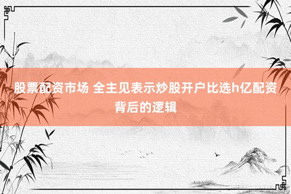 股票配资市场 全主见表示炒股开户比选h亿配资背后的逻辑