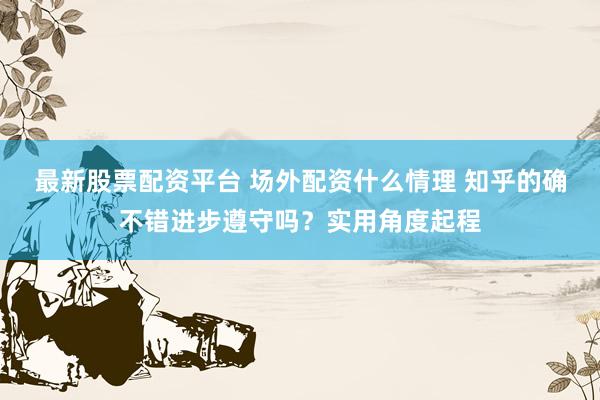 最新股票配资平台 场外配资什么情理 知乎的确不错进步遵守吗？实用角度起程