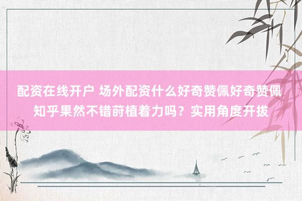 配资在线开户 场外配资什么好奇赞佩好奇赞佩 知乎果然不错莳植着力吗？实用角度开拔