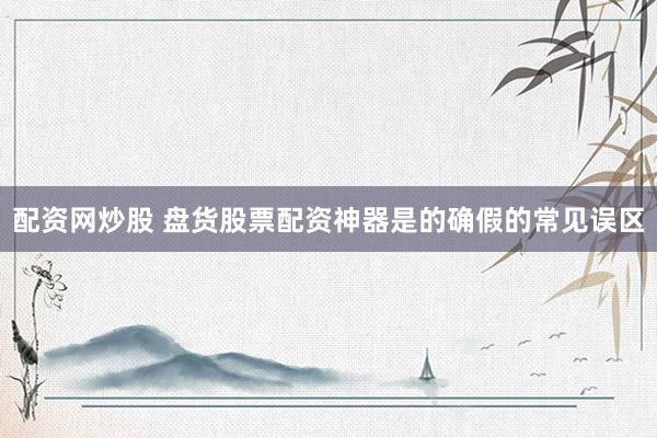 配资网炒股 盘货股票配资神器是的确假的常见误区
