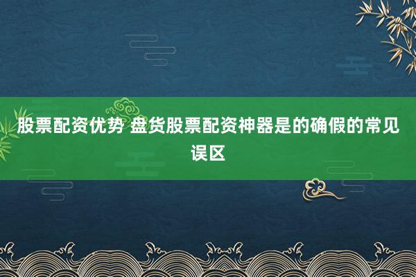 股票配资优势 盘货股票配资神器是的确假的常见误区