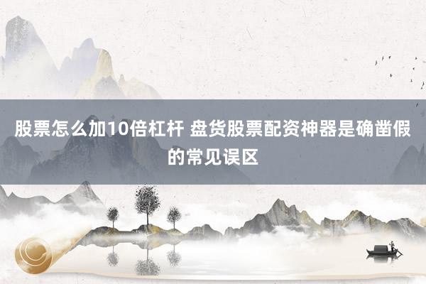 股票怎么加10倍杠杆 盘货股票配资神器是确凿假的常见误区