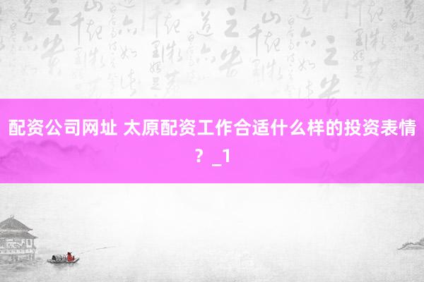 配资公司网址 太原配资工作合适什么样的投资表情？_1