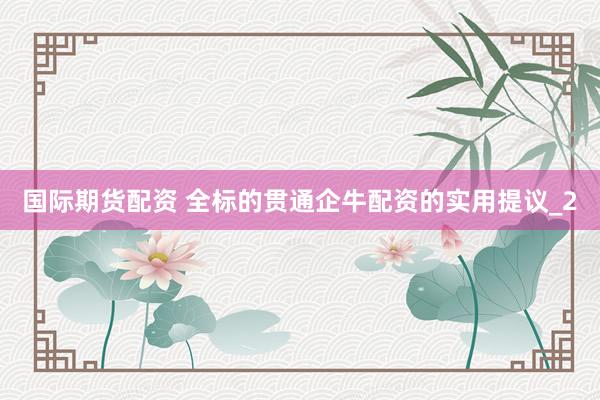 国际期货配资 全标的贯通企牛配资的实用提议_2