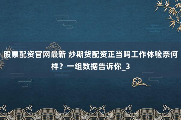股票配资官网最新 炒期货配资正当吗工作体验奈何样？一组数据告诉你_3