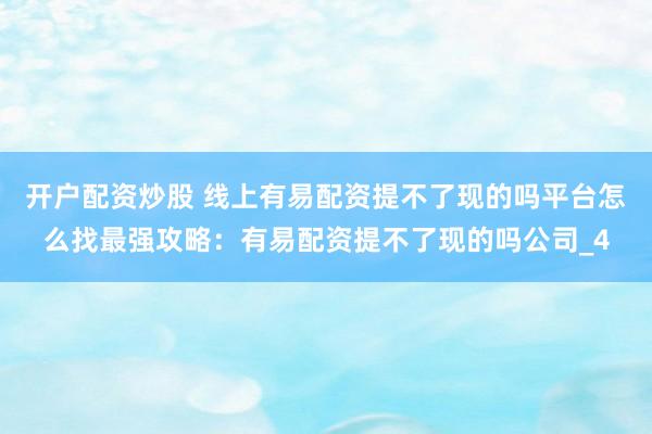 开户配资炒股 线上有易配资提不了现的吗平台怎么找最强攻略：有易配资提不了现的吗公司_4