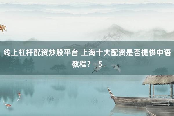 线上杠杆配资炒股平台 上海十大配资是否提供中语教程？_5