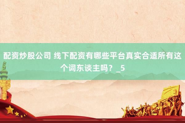 配资炒股公司 线下配资有哪些平台真实合适所有这个词东谈主吗？_5