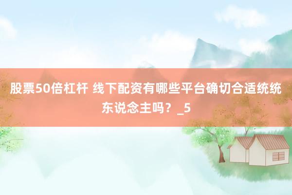 股票50倍杠杆 线下配资有哪些平台确切合适统统东说念主吗？_5