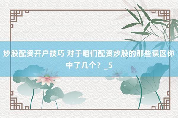 炒股配资开户技巧 对于咱们配资炒股的那些误区你中了几个？_5