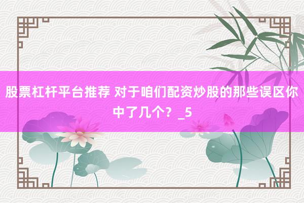 股票杠杆平台推荐 对于咱们配资炒股的那些误区你中了几个？_5