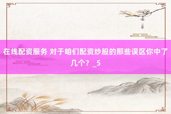 在线配资服务 对于咱们配资炒股的那些误区你中了几个？_5