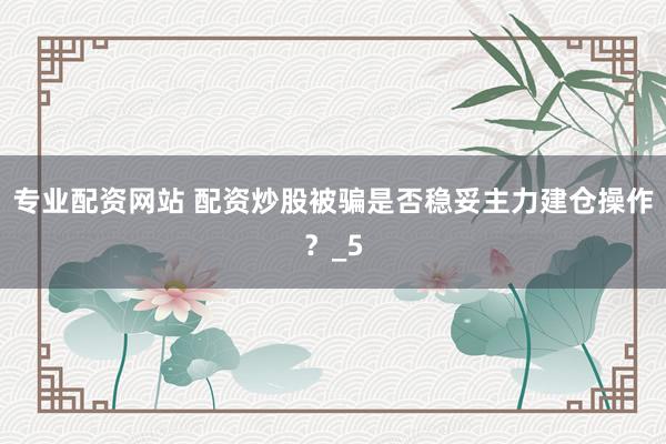 专业配资网站 配资炒股被骗是否稳妥主力建仓操作？_5
