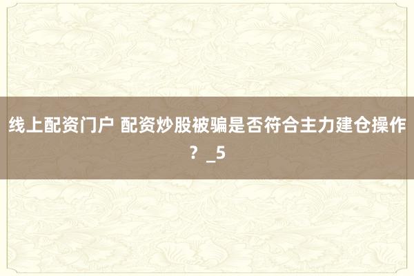 线上配资门户 配资炒股被骗是否符合主力建仓操作？_5
