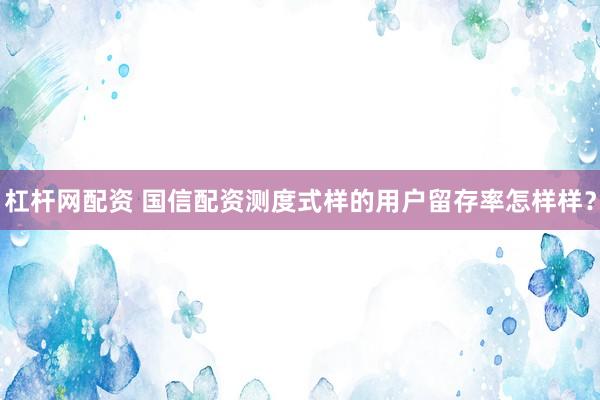 杠杆网配资 国信配资测度式样的用户留存率怎样样？