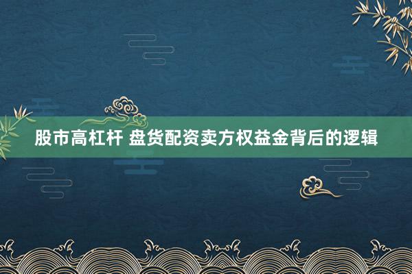 股市高杠杆 盘货配资卖方权益金背后的逻辑