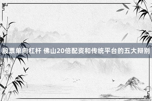 股票单向杠杆 佛山20倍配资和传统平台的五大辩别