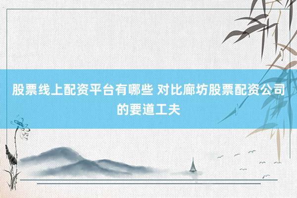 股票线上配资平台有哪些 对比廊坊股票配资公司的要道工夫