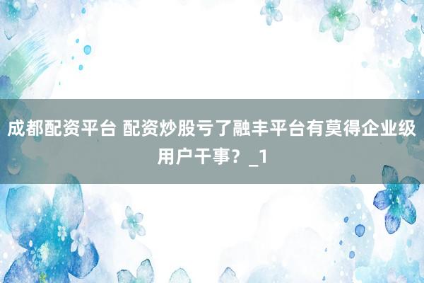成都配资平台 配资炒股亏了融丰平台有莫得企业级用户干事？_1