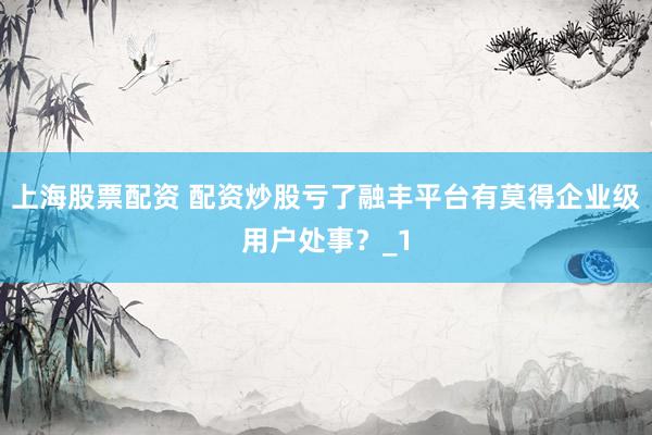 上海股票配资 配资炒股亏了融丰平台有莫得企业级用户处事？_1