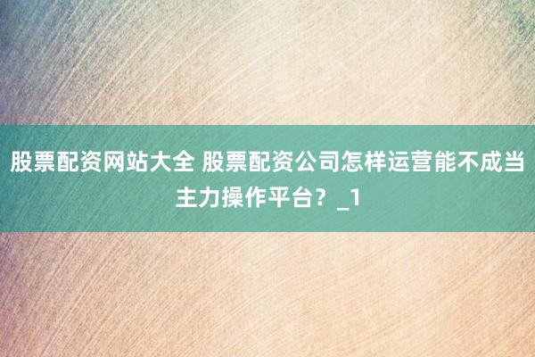 股票配资网站大全 股票配资公司怎样运营能不成当主力操作平台？_1