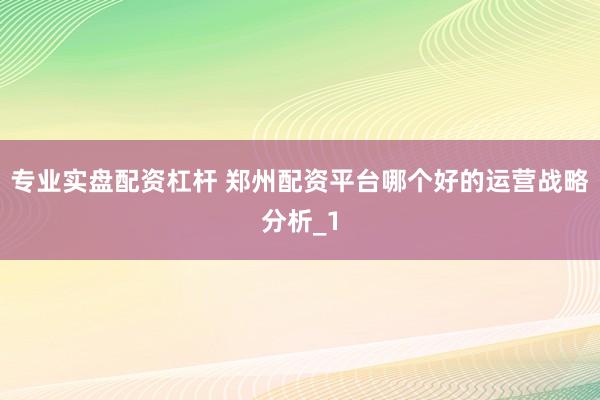 专业实盘配资杠杆 郑州配资平台哪个好的运营战略分析_1
