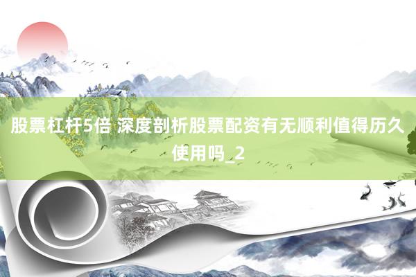 股票杠杆5倍 深度剖析股票配资有无顺利值得历久使用吗_2