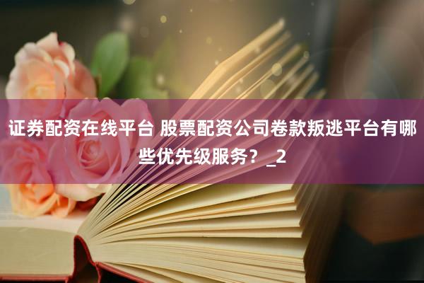 证券配资在线平台 股票配资公司卷款叛逃平台有哪些优先级服务？_2