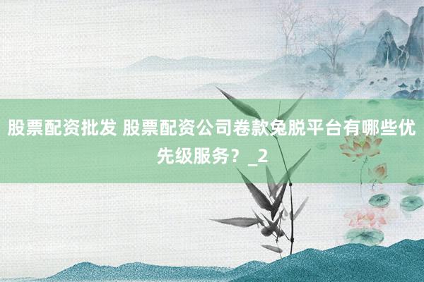 股票配资批发 股票配资公司卷款兔脱平台有哪些优先级服务？_2