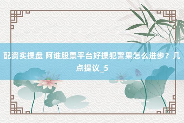 配资实操盘 阿谁股票平台好操犯警果怎么进步？几点提议_5