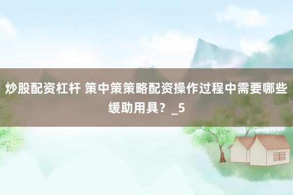 炒股配资杠杆 策中策策略配资操作过程中需要哪些缓助用具？_5