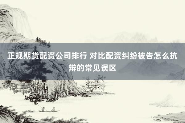 正规期货配资公司排行 对比配资纠纷被告怎么抗辩的常见误区