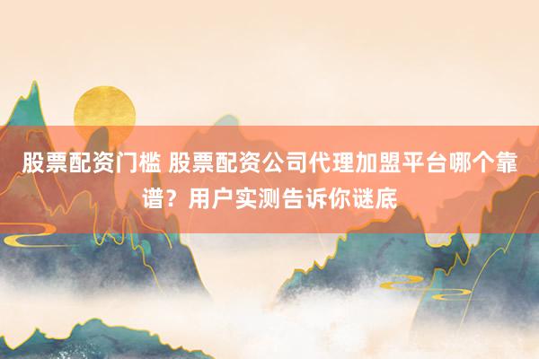 股票配资门槛 股票配资公司代理加盟平台哪个靠谱？用户实测告诉你谜底
