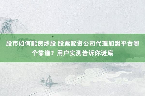 股市如何配资炒股 股票配资公司代理加盟平台哪个靠谱？用户实测告诉你谜底