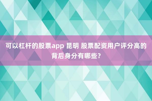 可以杠杆的股票app 昆明 股票配资用户评分高的背后身分有哪些？