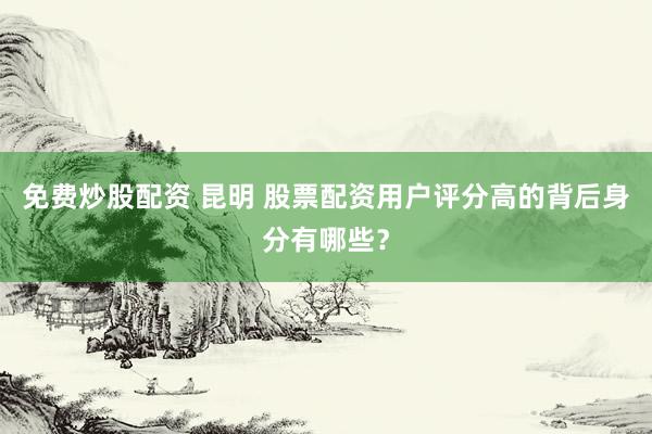 免费炒股配资 昆明 股票配资用户评分高的背后身分有哪些？