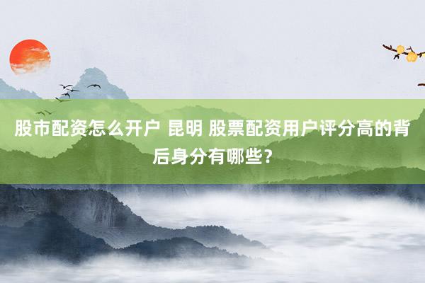 股市配资怎么开户 昆明 股票配资用户评分高的背后身分有哪些？