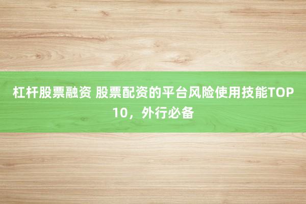 杠杆股票融资 股票配资的平台风险使用技能TOP10，外行必备