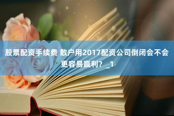 股票配资手续费 散户用2017配资公司倒闭会不会更容易赢利？_1