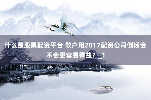 什么是股票配资平台 散户用2017配资公司倒闭会不会更容易得益？_1