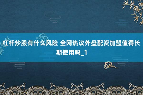 杠杆炒股有什么风险 全网热议外盘配资加盟值得长期使用吗_1