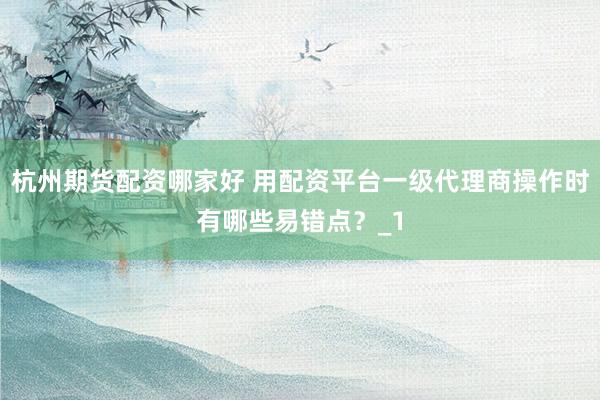 杭州期货配资哪家好 用配资平台一级代理商操作时有哪些易错点？_1