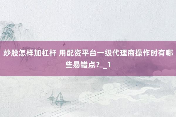 炒股怎样加杠杆 用配资平台一级代理商操作时有哪些易错点？_1
