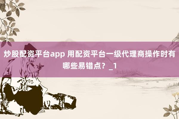 炒股配资平台app 用配资平台一级代理商操作时有哪些易错点？_1