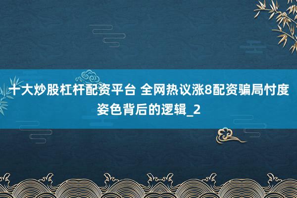 十大炒股杠杆配资平台 全网热议涨8配资骗局忖度姿色背后的逻辑_2
